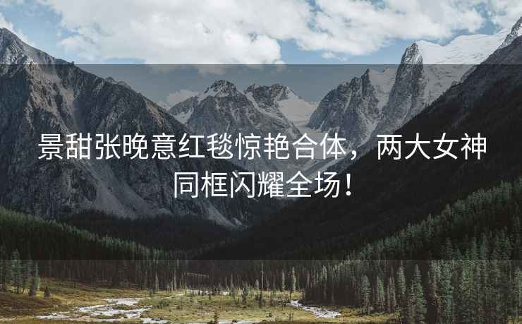 景甜張晚意紅毯驚艷合體，兩大女神同框閃耀全場！