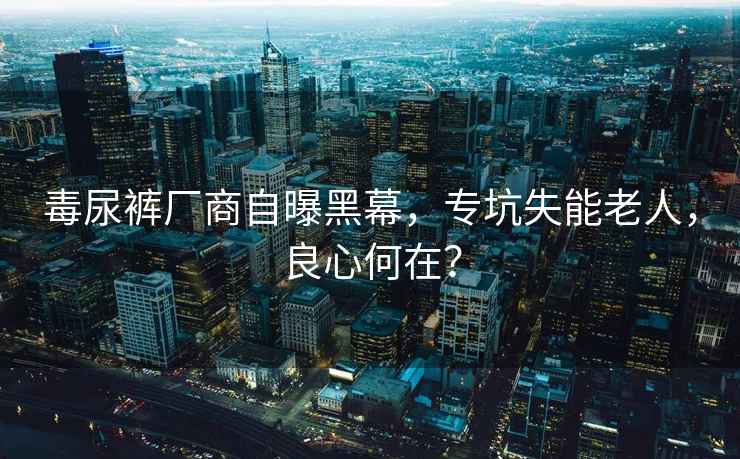 毒尿褲廠商自曝黑幕，專坑失能老人，良心何在？