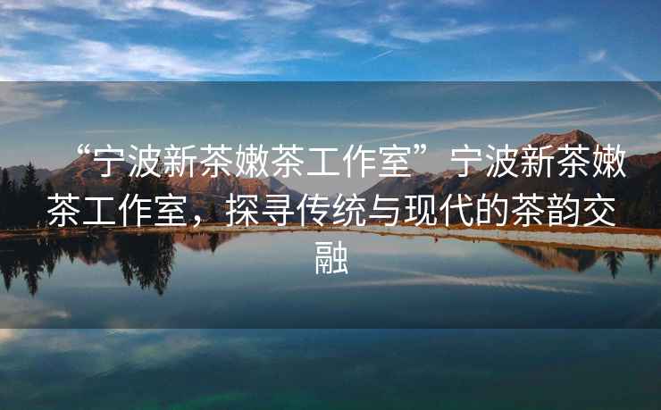 “寧波新茶嫩茶工作室”寧波新茶嫩茶工作室，探尋傳統(tǒng)與現(xiàn)代的茶韻交融