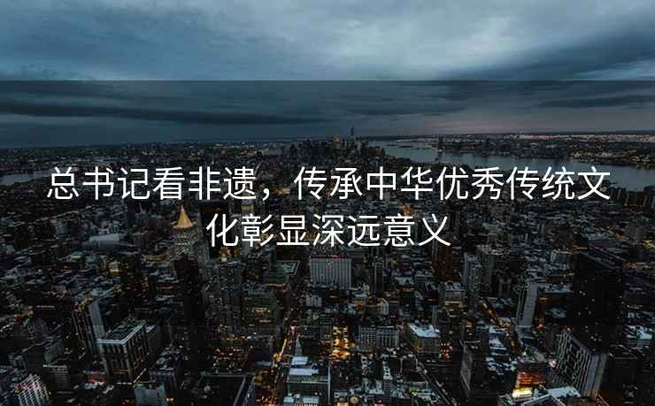 總書記看非遺，傳承中華優(yōu)秀傳統(tǒng)文化彰顯深遠意義