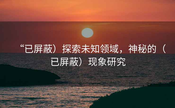 “已屏蔽）探索未知領(lǐng)域，神秘的（已屏蔽）現(xiàn)象研究