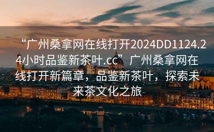 “廣州桑拿網(wǎng)在線打開2024DD1124.24小時品鑒新茶葉.cc”廣州桑拿網(wǎng)在線打開新篇章，品鑒新茶葉，探索未來茶文化之旅