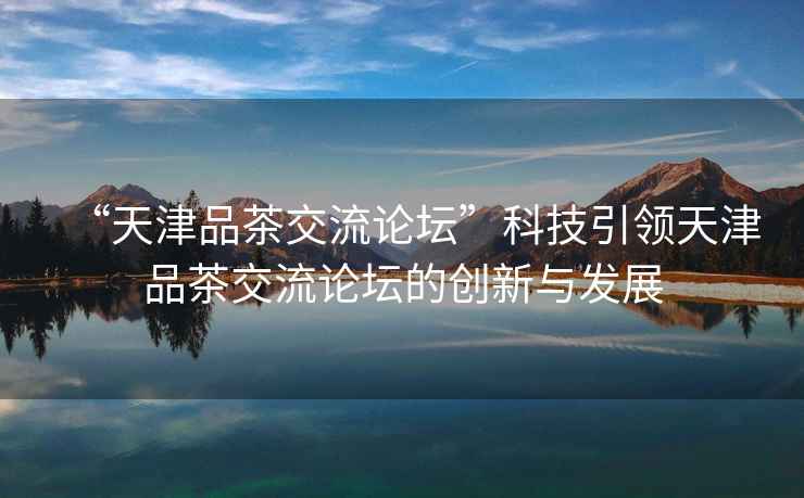 “天津品茶交流論壇”科技引領(lǐng)天津品茶交流論壇的創(chuàng)新與發(fā)展