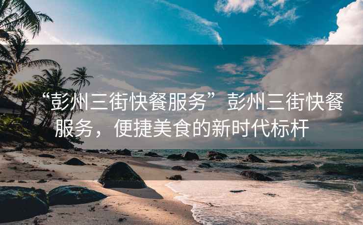 “彭州三街快餐服務(wù)”彭州三街快餐服務(wù)，便捷美食的新時(shí)代標(biāo)桿