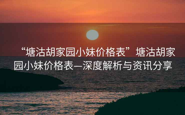 “塘沽胡家園小妹價(jià)格表”塘沽胡家園小妹價(jià)格表—深度解析與資訊分享