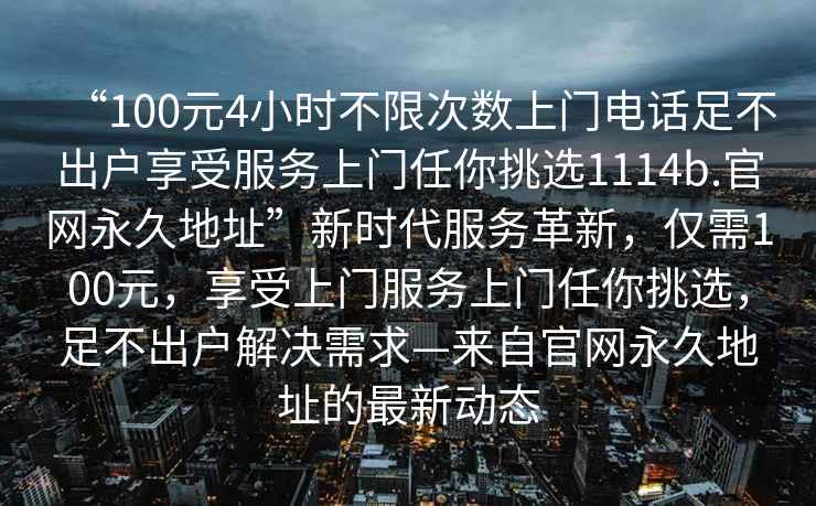 “100元4小時(shí)不限次數(shù)上門電話足不出戶享受服務(wù)上門任你挑選1114b.官網(wǎng)永久地址”新時(shí)代服務(wù)革新，僅需100元，享受上門服務(wù)上門任你挑選，足不出戶解決需求—來自官網(wǎng)永久地址的最新動(dòng)態(tài)