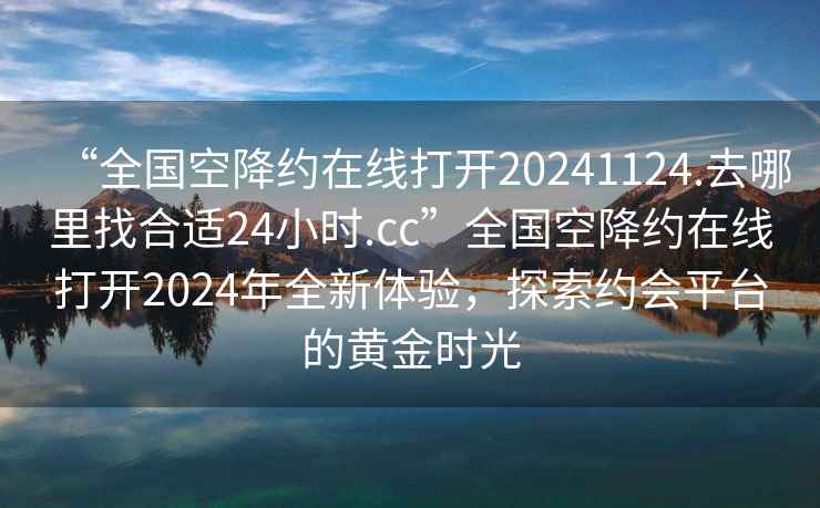 “全國空降約在線打開20241124.去哪里找合適24小時(shí).cc”全國空降約在線打開2024年全新體驗(yàn)，探索約會(huì)平臺的黃金時(shí)光