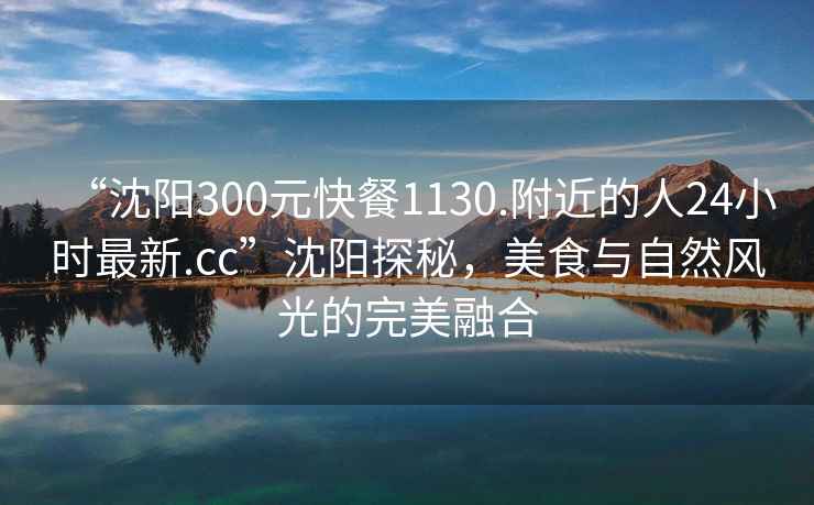 “沈陽(yáng)300元快餐1130.附近的人24小時(shí)最新.cc”沈陽(yáng)探秘，美食與自然風(fēng)光的完美融合