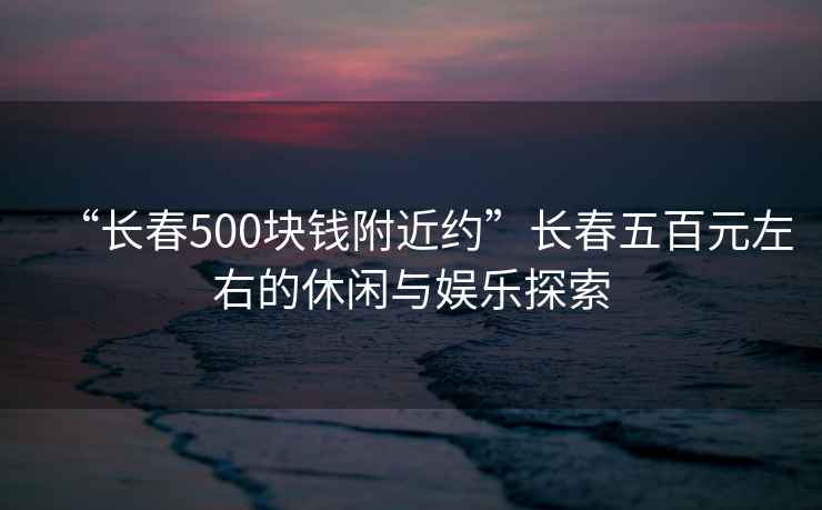 “長春500塊錢附近約”長春五百元左右的休閑與娛樂探索