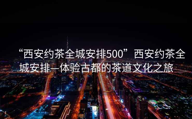 “西安約茶全城安排500”西安約茶全城安排—體驗(yàn)古都的茶道文化之旅