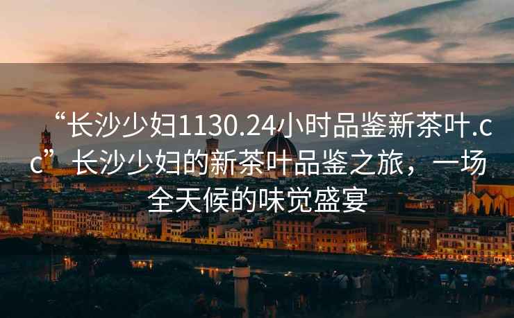 “長沙少婦1130.24小時品鑒新茶葉.cc”長沙少婦的新茶葉品鑒之旅，一場全天候的味覺盛宴