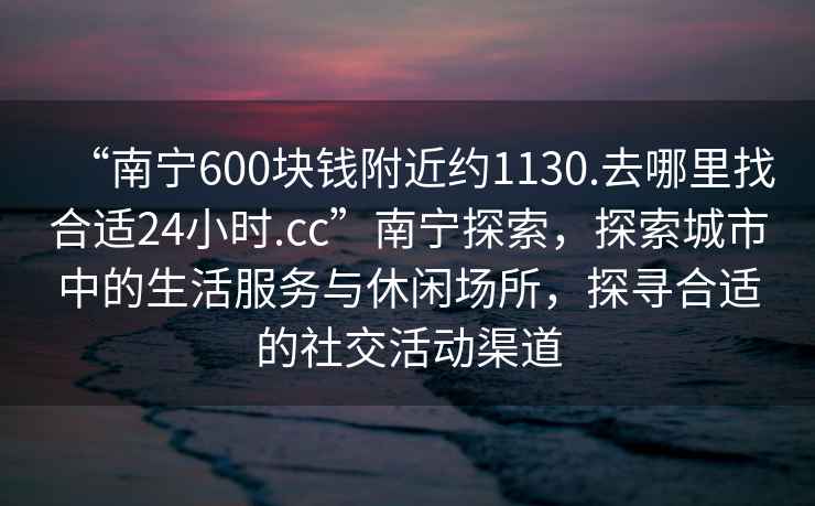 “南寧600塊錢(qián)附近約1130.去哪里找合適24小時(shí).cc”南寧探索，探索城市中的生活服務(wù)與休閑場(chǎng)所，探尋合適的社交活動(dòng)渠道