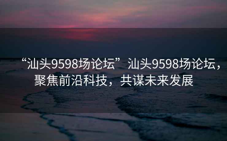 “汕頭9598場論壇”汕頭9598場論壇，聚焦前沿科技，共謀未來發(fā)展