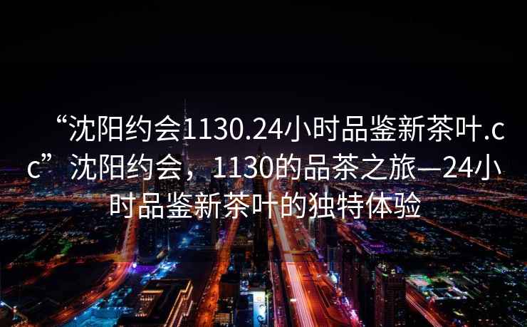“沈陽約會1130.24小時品鑒新茶葉.cc”沈陽約會，1130的品茶之旅—24小時品鑒新茶葉的獨特體驗