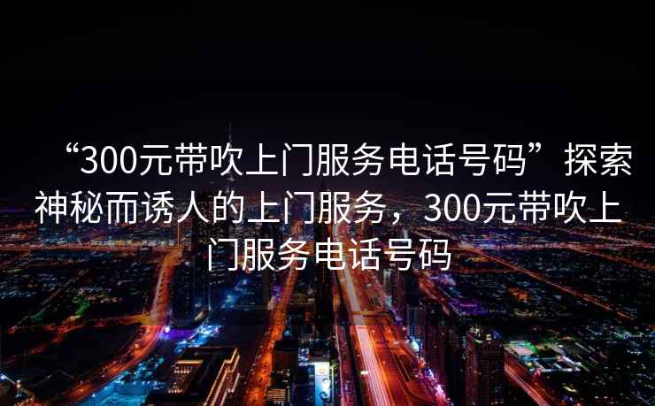 “300元帶吹上門(mén)服務(wù)電話號(hào)碼”探索神秘而誘人的上門(mén)服務(wù)，300元帶吹上門(mén)服務(wù)電話號(hào)碼