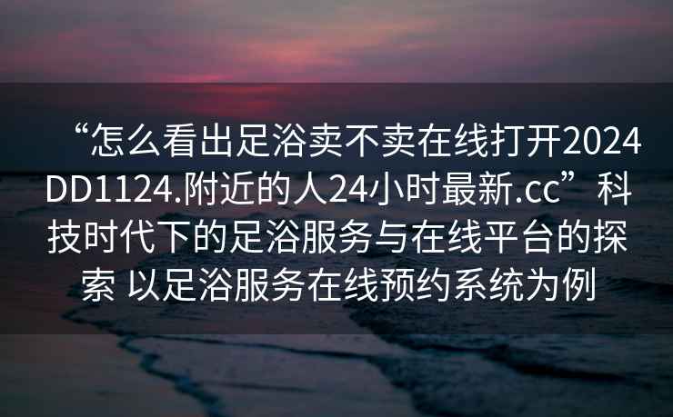 “怎么看出足浴賣不賣在線打開(kāi)2024DD1124.附近的人24小時(shí)最新.cc”科技時(shí)代下的足浴服務(wù)與在線平臺(tái)的探索 以足浴服務(wù)在線預(yù)約系統(tǒng)為例