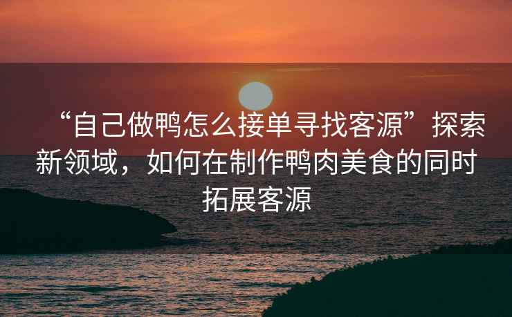 “自己做鴨怎么接單尋找客源”探索新領(lǐng)域，如何在制作鴨肉美食的同時(shí)拓展客源