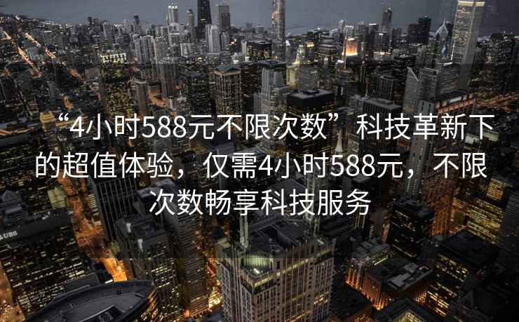 “4小時(shí)588元不限次數(shù)”科技革新下的超值體驗(yàn)，僅需4小時(shí)588元，不限次數(shù)暢享科技服務(wù)