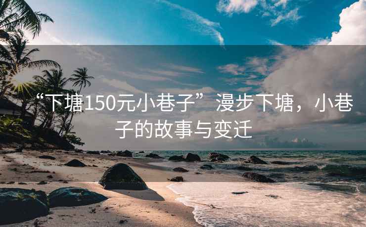 “下塘150元小巷子”漫步下塘，小巷子的故事與變遷