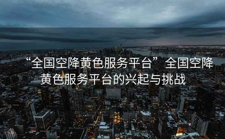 “全國空降黃色服務(wù)平臺”全國空降黃色服務(wù)平臺的興起與挑戰(zhàn)