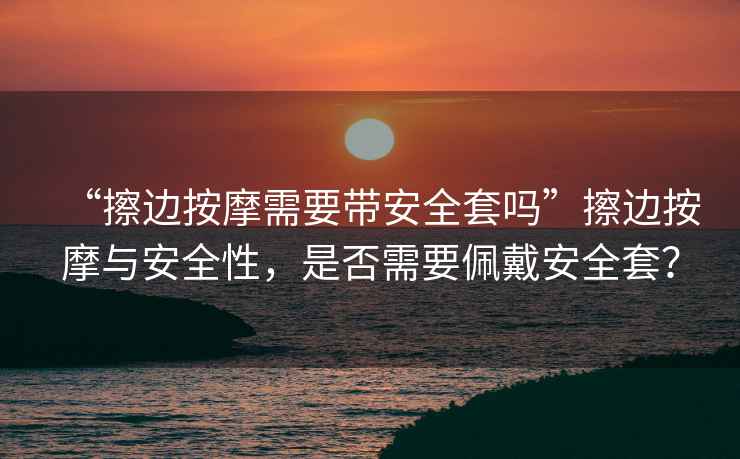 “擦邊按摩需要帶安全套嗎”擦邊按摩與安全性，是否需要佩戴安全套？