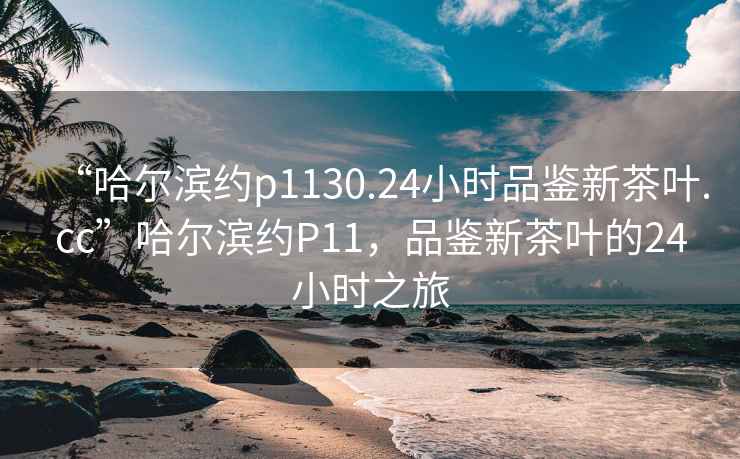 “哈爾濱約p1130.24小時(shí)品鑒新茶葉.cc”哈爾濱約P11，品鑒新茶葉的24小時(shí)之旅