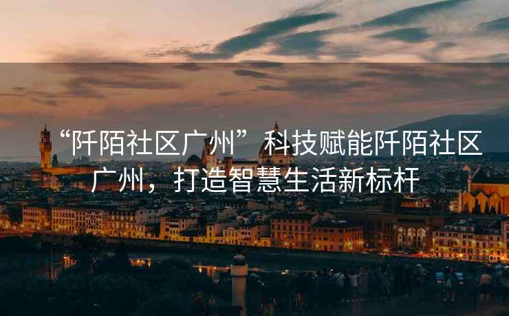 “阡陌社區(qū)廣州”科技賦能阡陌社區(qū)廣州，打造智慧生活新標(biāo)桿