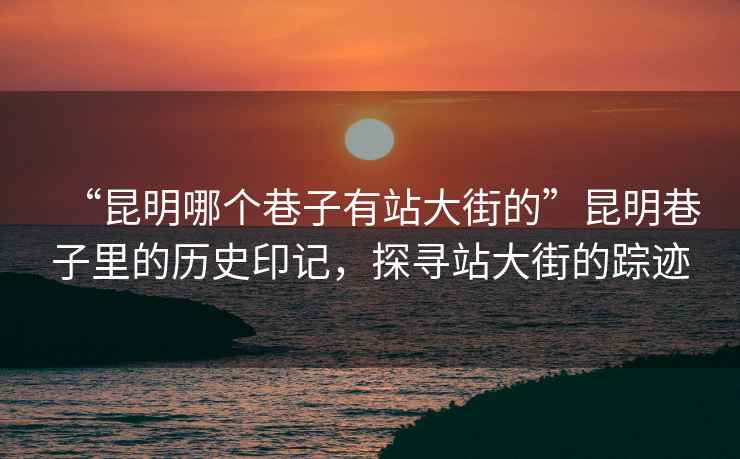 “昆明哪個(gè)巷子有站大街的”昆明巷子里的歷史印記，探尋站大街的蹤跡
