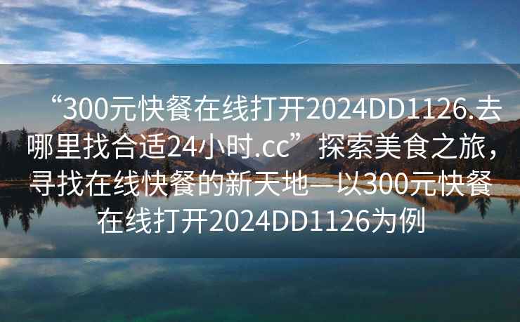 “300元快餐在線打開2024DD1126.去哪里找合適24小時.cc”探索美食之旅，尋找在線快餐的新天地—以300元快餐在線打開2024DD1126為例