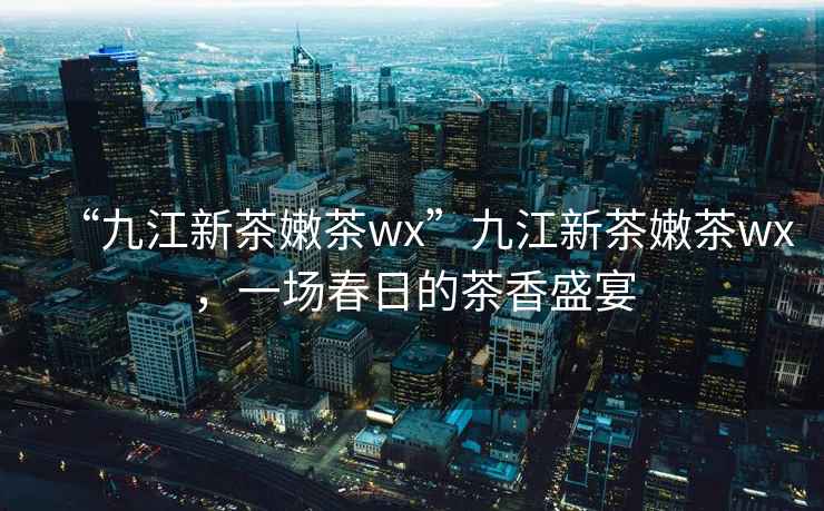 “九江新茶嫩茶wx”九江新茶嫩茶wx，一場(chǎng)春日的茶香盛宴