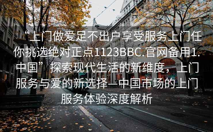 “上門做愛足不出戶享受服務(wù)上門任你挑選絕對正點1123BBC.官網(wǎng)備用1.中國”探索現(xiàn)代生活的新維度，上門服務(wù)與愛的新選擇—中國市場的上門服務(wù)體驗深度解析