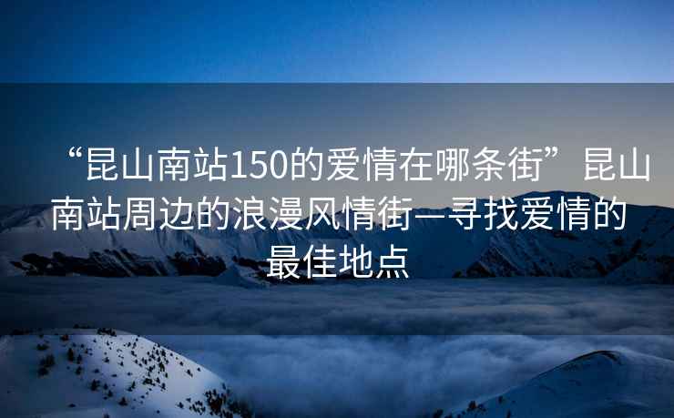 “昆山南站150的愛情在哪條街”昆山南站周邊的浪漫風(fēng)情街—尋找愛情的最佳地點(diǎn)