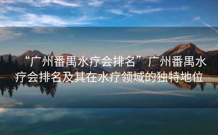 “廣州番禺水療會排名”廣州番禺水療會排名及其在水療領(lǐng)域的獨(dú)特地位