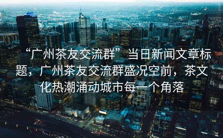 “廣州茶友交流群”當(dāng)日新聞文章標(biāo)題，廣州茶友交流群盛況空前，茶文化熱潮涌動(dòng)城市每一個(gè)角落