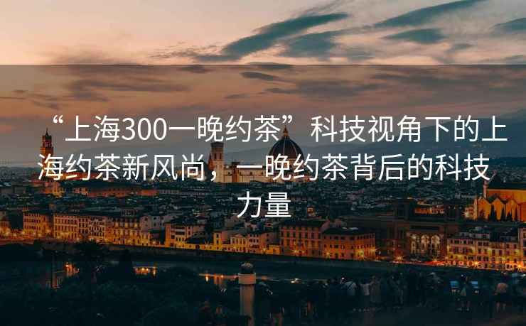 “上海300一晚約茶”科技視角下的上海約茶新風(fēng)尚，一晚約茶背后的科技力量