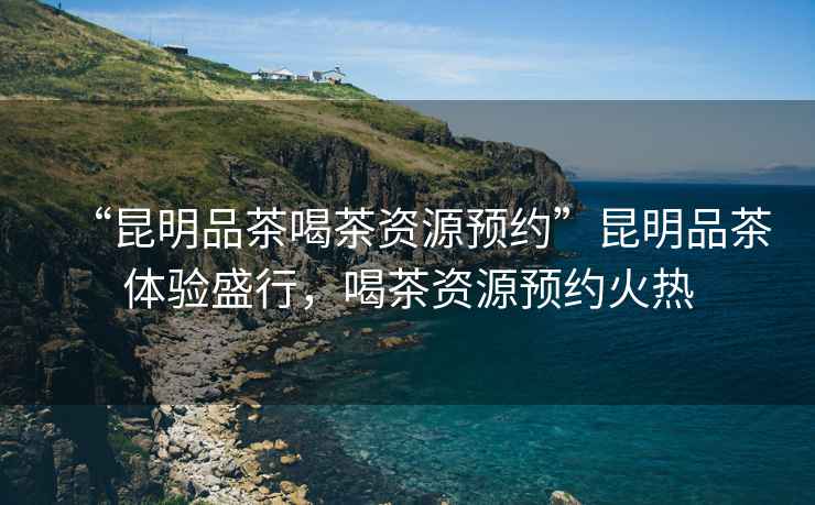 “昆明品茶喝茶資源預(yù)約”昆明品茶體驗(yàn)盛行，喝茶資源預(yù)約火熱