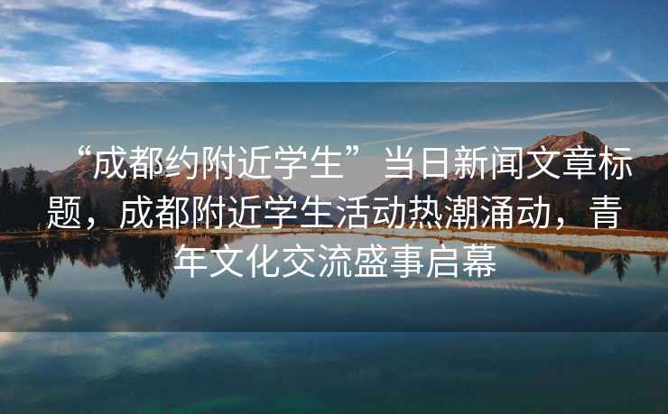 “成都約附近學(xué)生”當(dāng)日新聞文章標(biāo)題，成都附近學(xué)生活動(dòng)熱潮涌動(dòng)，青年文化交流盛事啟幕