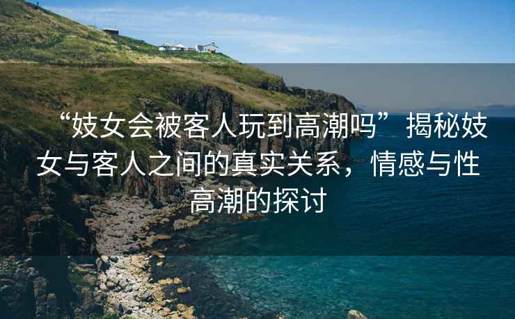 “妓女會被客人玩到高潮嗎”揭秘妓女與客人之間的真實(shí)關(guān)系，情感與性高潮的探討