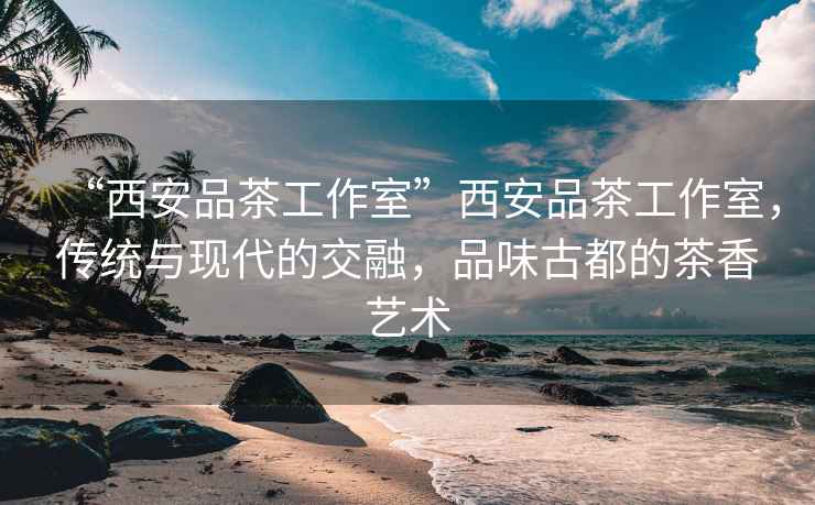 “西安品茶工作室”西安品茶工作室，傳統(tǒng)與現(xiàn)代的交融，品味古都的茶香藝術(shù)