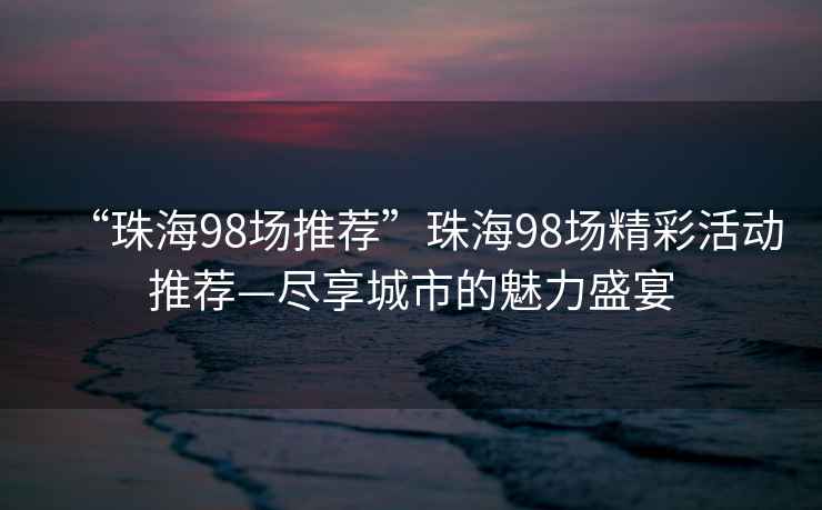 “珠海98場推薦”珠海98場精彩活動(dòng)推薦—盡享城市的魅力盛宴