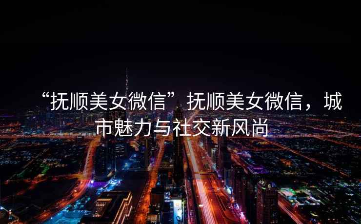 “撫順美女微信”撫順美女微信，城市魅力與社交新風(fēng)尚