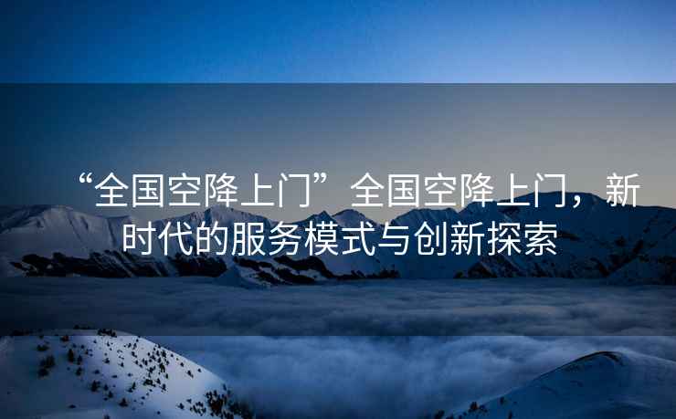 “全國空降上門”全國空降上門，新時(shí)代的服務(wù)模式與創(chuàng)新探索