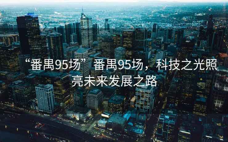 “番禺95場(chǎng)”番禺95場(chǎng)，科技之光照亮未來發(fā)展之路