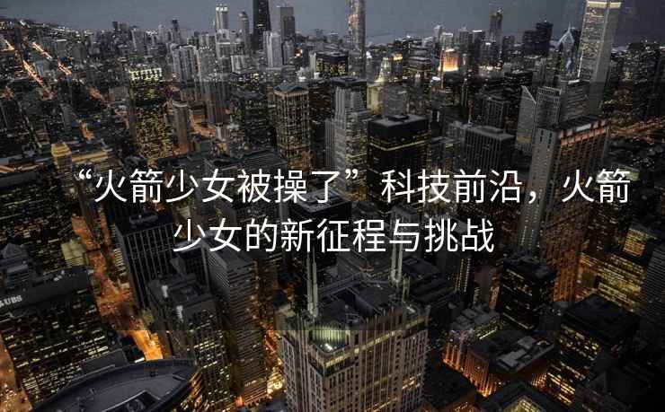 “火箭少女被操了”科技前沿，火箭少女的新征程與挑戰(zhàn)