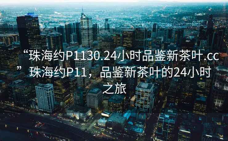 “珠海約P1130.24小時品鑒新茶葉.cc”珠海約P11，品鑒新茶葉的24小時之旅