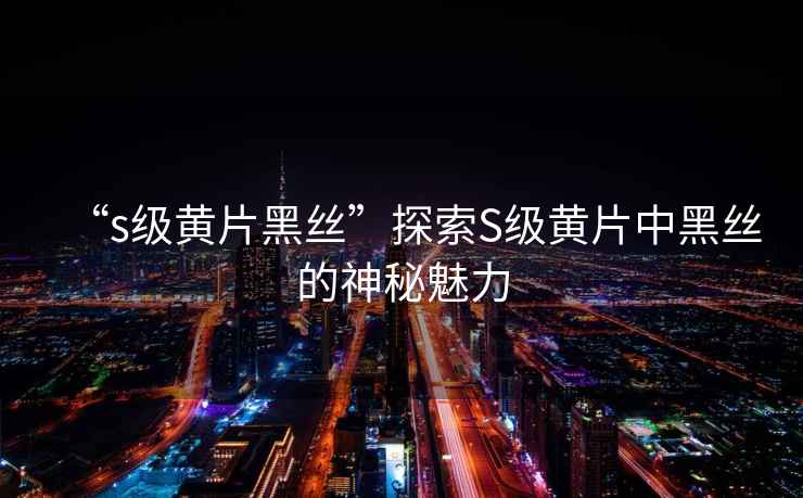“s級(jí)黃片黑絲”探索S級(jí)黃片中黑絲的神秘魅力