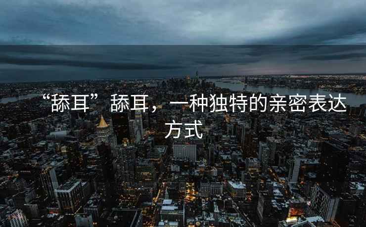 “舔耳”舔耳，一種獨(dú)特的親密表達(dá)方式