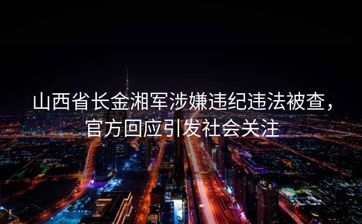 山西省長(zhǎng)金湘軍涉嫌違紀(jì)違法被查，官方回應(yīng)引發(fā)社會(huì)關(guān)注