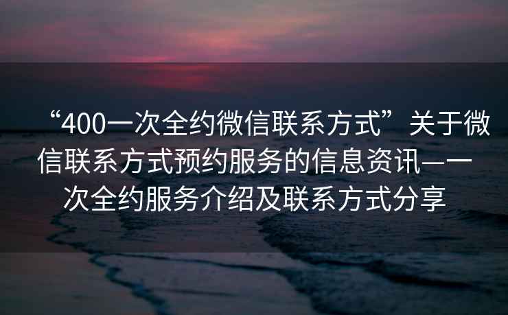“400一次全約微信聯(lián)系方式”關于微信聯(lián)系方式預約服務的信息資訊—一次全約服務介紹及聯(lián)系方式分享