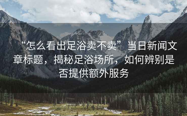 “怎么看出足浴賣不賣”當日新聞文章標題，揭秘足浴場所，如何辨別是否提供額外服務(wù)